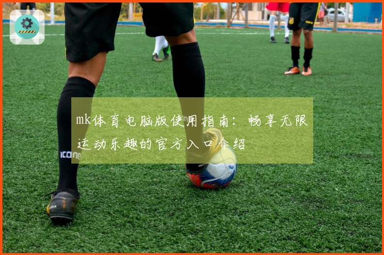 mk体育电脑版使用指南：畅享无限运动乐趣的官方入口介绍