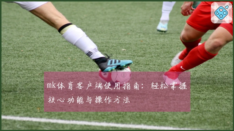 mk体育客户端使用指南：轻松掌握核心功能与操作方法